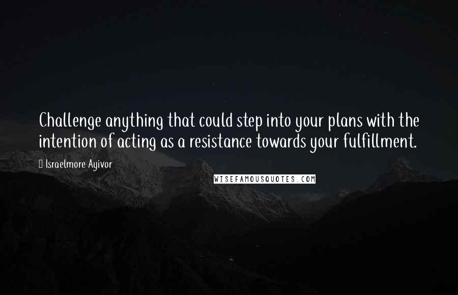 Israelmore Ayivor Quotes: Challenge anything that could step into your plans with the intention of acting as a resistance towards your fulfillment.