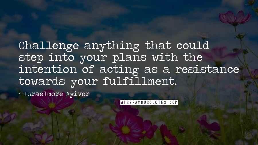 Israelmore Ayivor Quotes: Challenge anything that could step into your plans with the intention of acting as a resistance towards your fulfillment.
