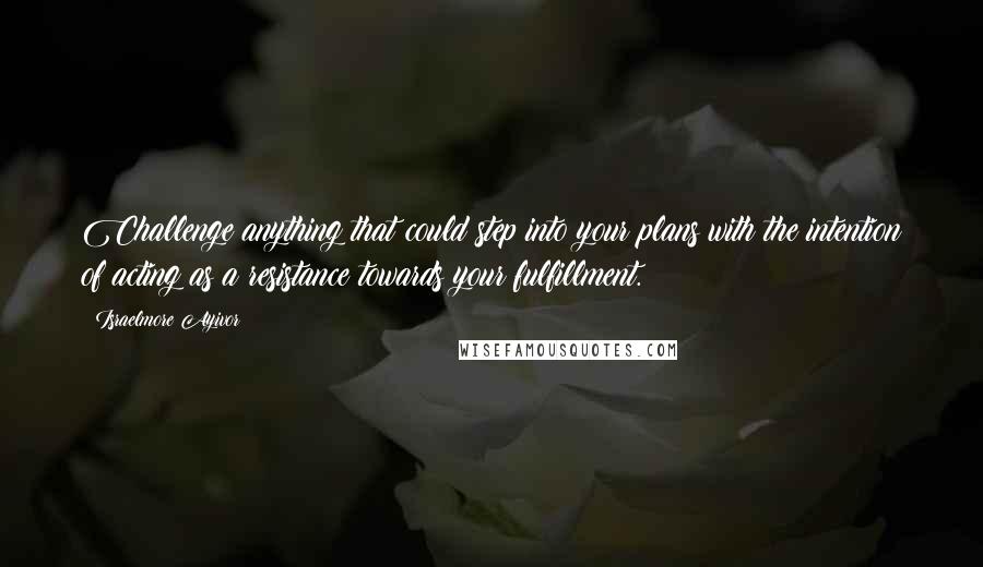 Israelmore Ayivor Quotes: Challenge anything that could step into your plans with the intention of acting as a resistance towards your fulfillment.