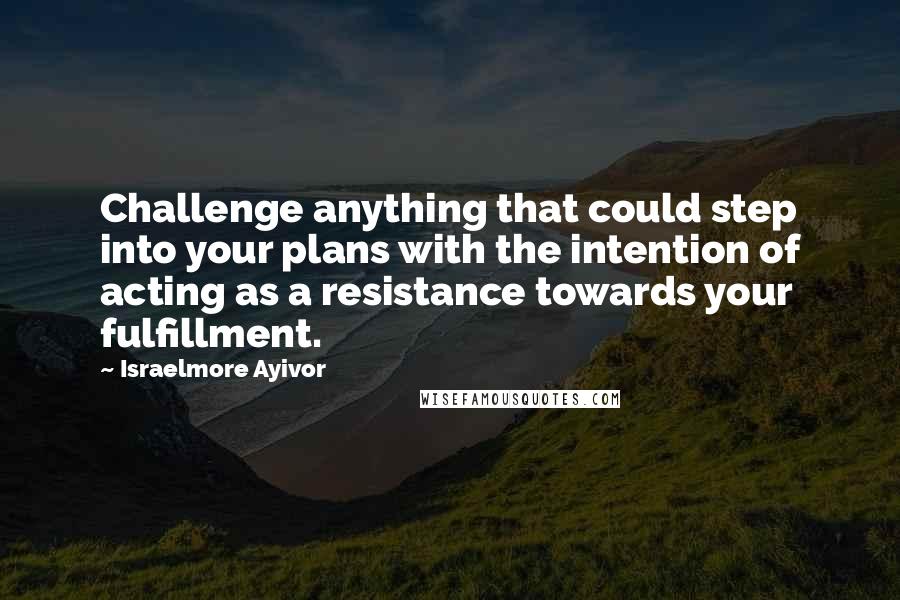 Israelmore Ayivor Quotes: Challenge anything that could step into your plans with the intention of acting as a resistance towards your fulfillment.