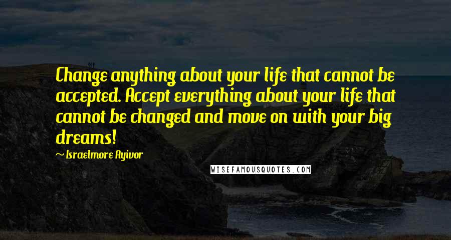 Israelmore Ayivor Quotes: Change anything about your life that cannot be accepted. Accept everything about your life that cannot be changed and move on with your big dreams!