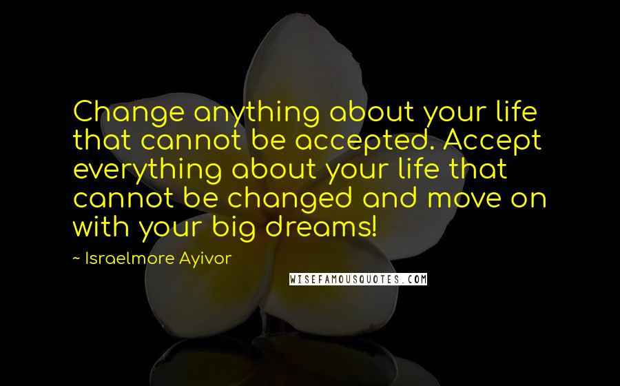 Israelmore Ayivor Quotes: Change anything about your life that cannot be accepted. Accept everything about your life that cannot be changed and move on with your big dreams!