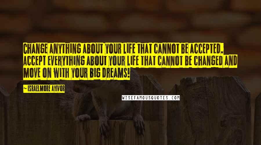 Israelmore Ayivor Quotes: Change anything about your life that cannot be accepted. Accept everything about your life that cannot be changed and move on with your big dreams!