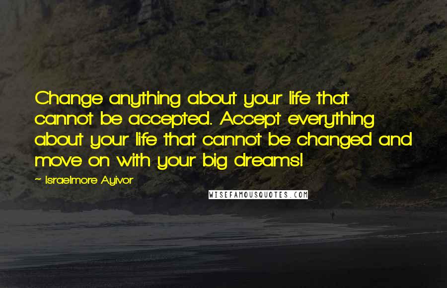 Israelmore Ayivor Quotes: Change anything about your life that cannot be accepted. Accept everything about your life that cannot be changed and move on with your big dreams!