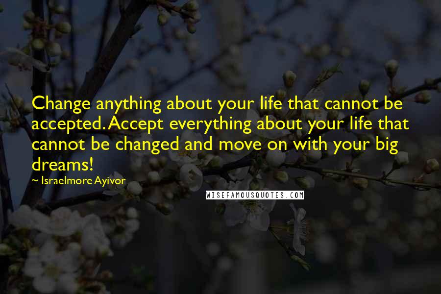 Israelmore Ayivor Quotes: Change anything about your life that cannot be accepted. Accept everything about your life that cannot be changed and move on with your big dreams!