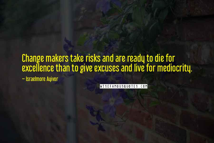 Israelmore Ayivor Quotes: Change makers take risks and are ready to die for excellence than to give excuses and live for mediocrity.