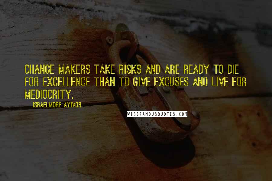 Israelmore Ayivor Quotes: Change makers take risks and are ready to die for excellence than to give excuses and live for mediocrity.