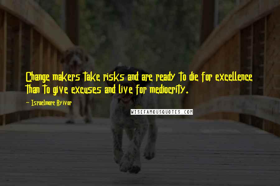 Israelmore Ayivor Quotes: Change makers take risks and are ready to die for excellence than to give excuses and live for mediocrity.