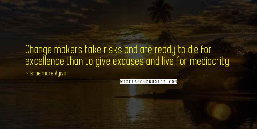 Israelmore Ayivor Quotes: Change makers take risks and are ready to die for excellence than to give excuses and live for mediocrity.