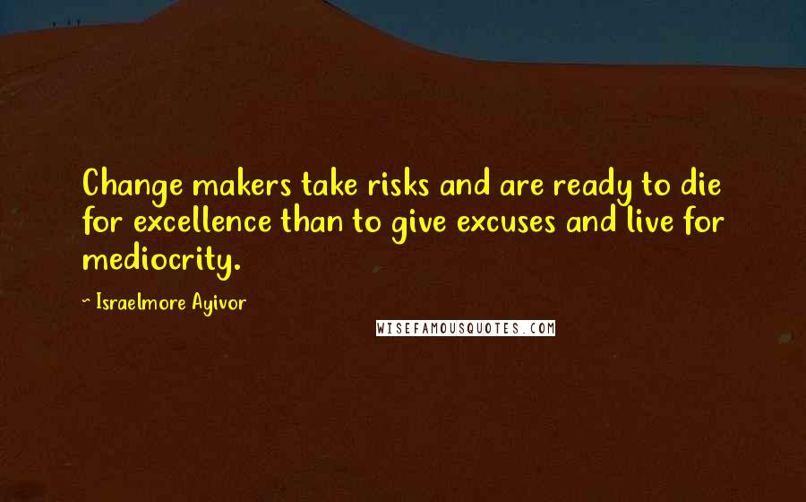 Israelmore Ayivor Quotes: Change makers take risks and are ready to die for excellence than to give excuses and live for mediocrity.