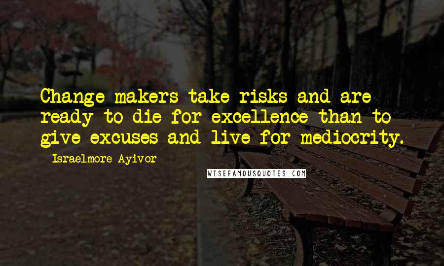 Israelmore Ayivor Quotes: Change makers take risks and are ready to die for excellence than to give excuses and live for mediocrity.