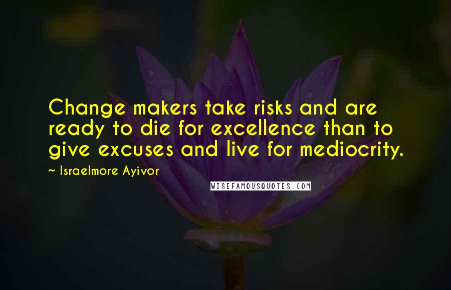 Israelmore Ayivor Quotes: Change makers take risks and are ready to die for excellence than to give excuses and live for mediocrity.