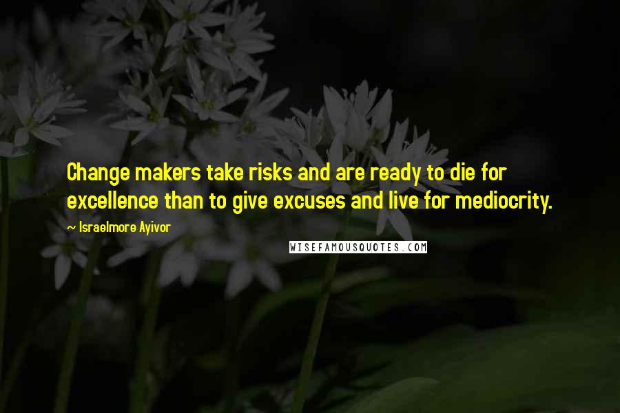 Israelmore Ayivor Quotes: Change makers take risks and are ready to die for excellence than to give excuses and live for mediocrity.