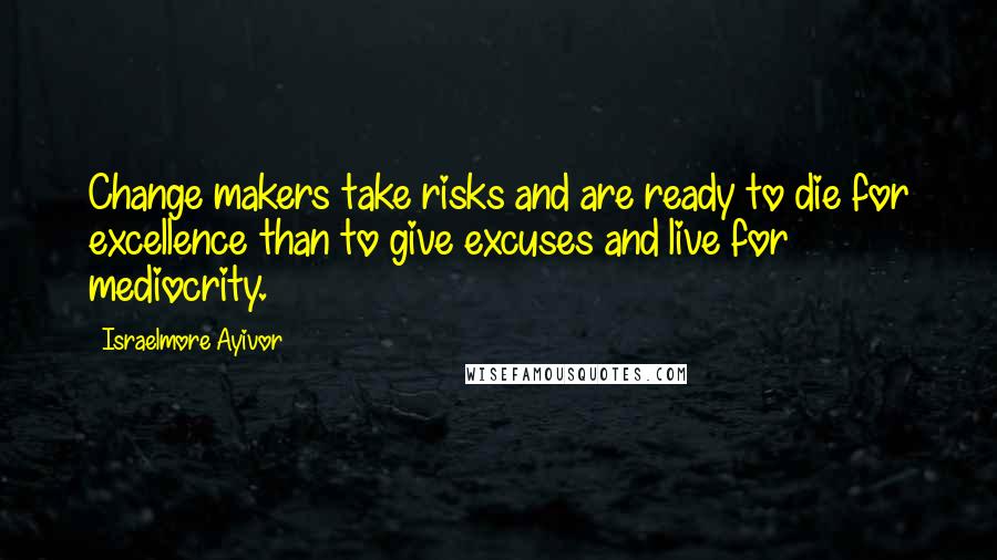 Israelmore Ayivor Quotes: Change makers take risks and are ready to die for excellence than to give excuses and live for mediocrity.