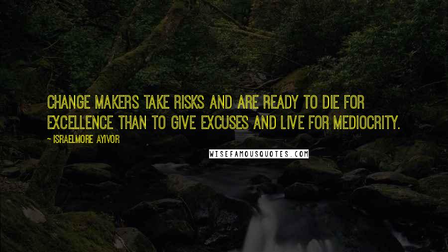 Israelmore Ayivor Quotes: Change makers take risks and are ready to die for excellence than to give excuses and live for mediocrity.