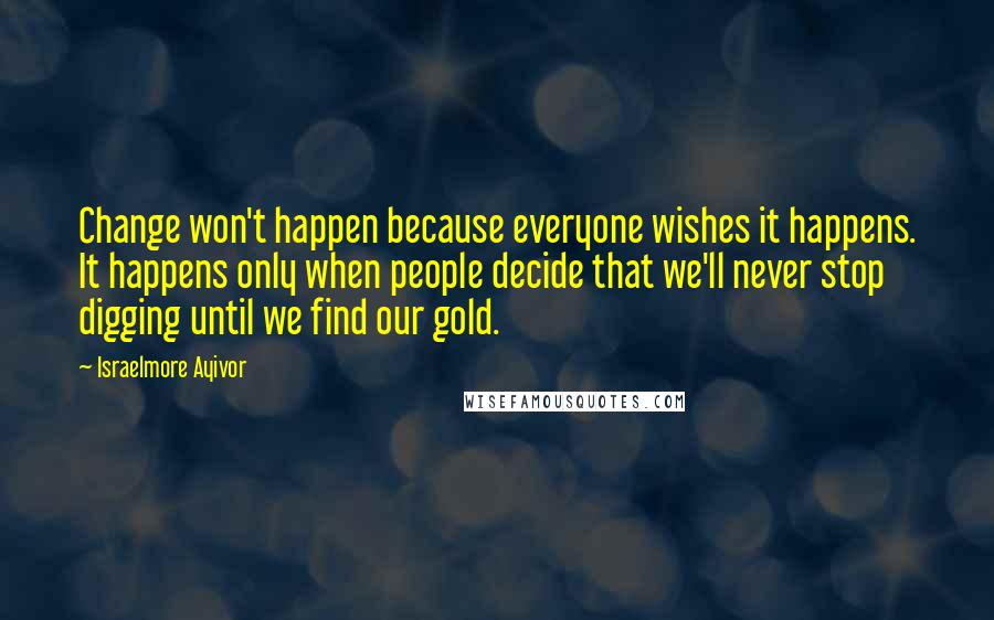 Israelmore Ayivor Quotes: Change won't happen because everyone wishes it happens. It happens only when people decide that we'll never stop digging until we find our gold.