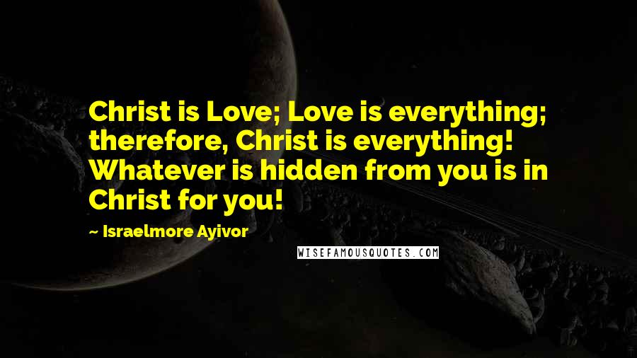 Israelmore Ayivor Quotes: Christ is Love; Love is everything; therefore, Christ is everything! Whatever is hidden from you is in Christ for you!