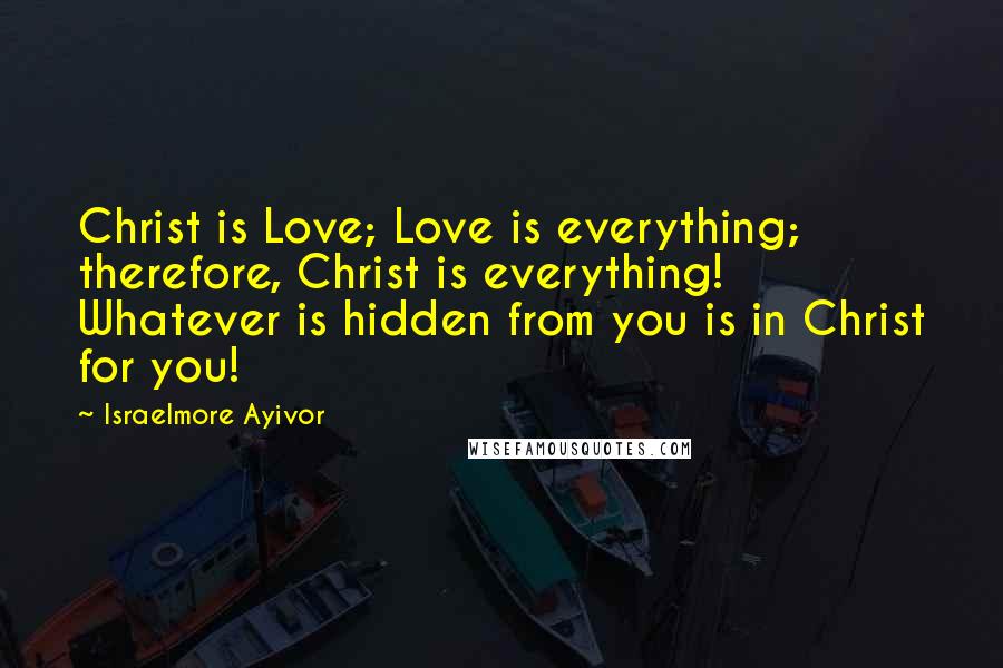 Israelmore Ayivor Quotes: Christ is Love; Love is everything; therefore, Christ is everything! Whatever is hidden from you is in Christ for you!