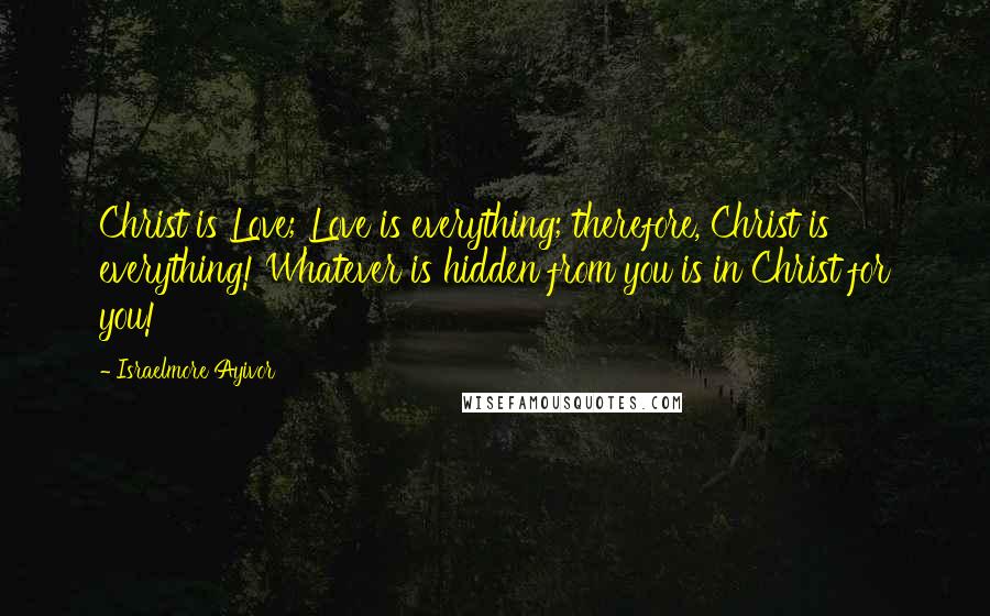 Israelmore Ayivor Quotes: Christ is Love; Love is everything; therefore, Christ is everything! Whatever is hidden from you is in Christ for you!