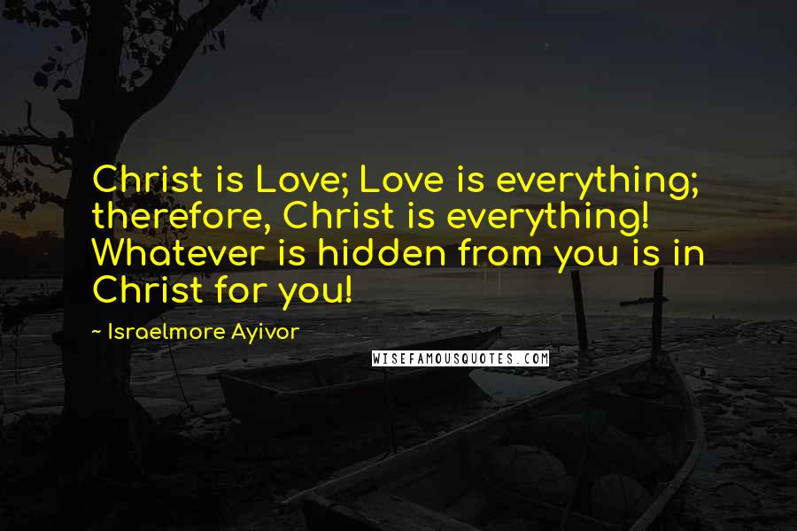 Israelmore Ayivor Quotes: Christ is Love; Love is everything; therefore, Christ is everything! Whatever is hidden from you is in Christ for you!