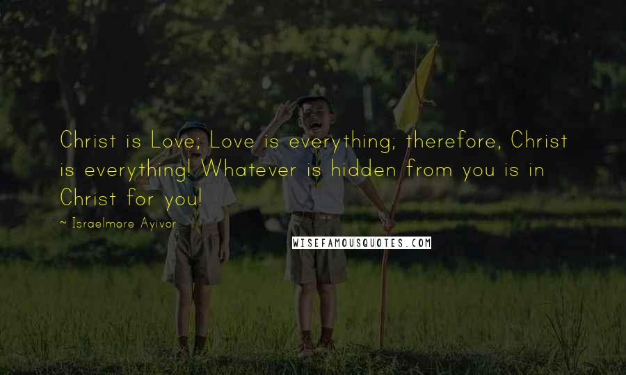 Israelmore Ayivor Quotes: Christ is Love; Love is everything; therefore, Christ is everything! Whatever is hidden from you is in Christ for you!