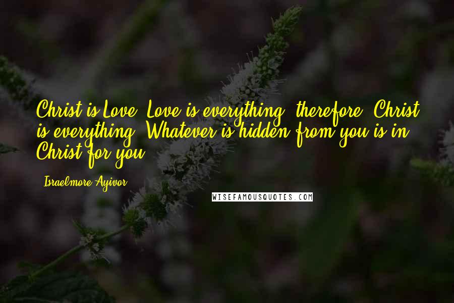 Israelmore Ayivor Quotes: Christ is Love; Love is everything; therefore, Christ is everything! Whatever is hidden from you is in Christ for you!