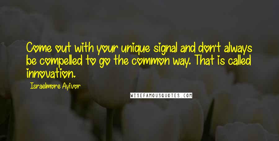 Israelmore Ayivor Quotes: Come out with your unique signal and don't always be compelled to go the common way. That is called innovation.