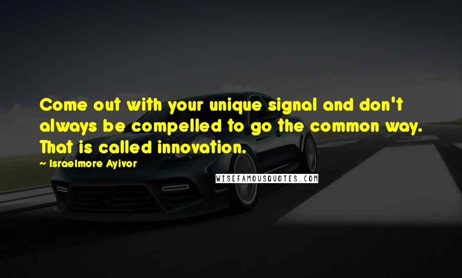 Israelmore Ayivor Quotes: Come out with your unique signal and don't always be compelled to go the common way. That is called innovation.