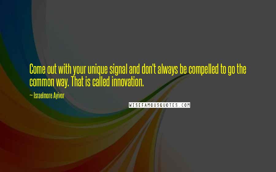 Israelmore Ayivor Quotes: Come out with your unique signal and don't always be compelled to go the common way. That is called innovation.