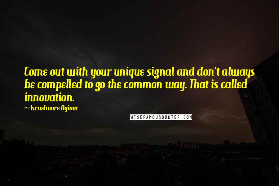 Israelmore Ayivor Quotes: Come out with your unique signal and don't always be compelled to go the common way. That is called innovation.