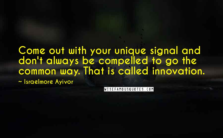 Israelmore Ayivor Quotes: Come out with your unique signal and don't always be compelled to go the common way. That is called innovation.