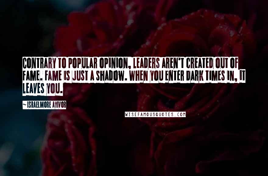 Israelmore Ayivor Quotes: Contrary to popular opinion, leaders aren't created out of fame. Fame is just a shadow. When you enter dark times in, it leaves you.