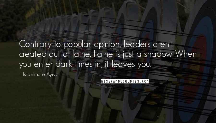 Israelmore Ayivor Quotes: Contrary to popular opinion, leaders aren't created out of fame. Fame is just a shadow. When you enter dark times in, it leaves you.