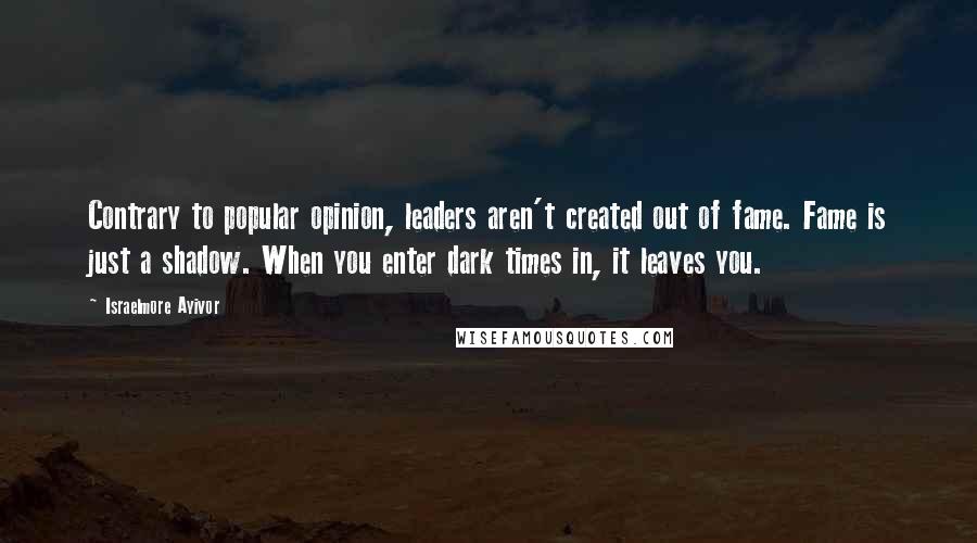 Israelmore Ayivor Quotes: Contrary to popular opinion, leaders aren't created out of fame. Fame is just a shadow. When you enter dark times in, it leaves you.