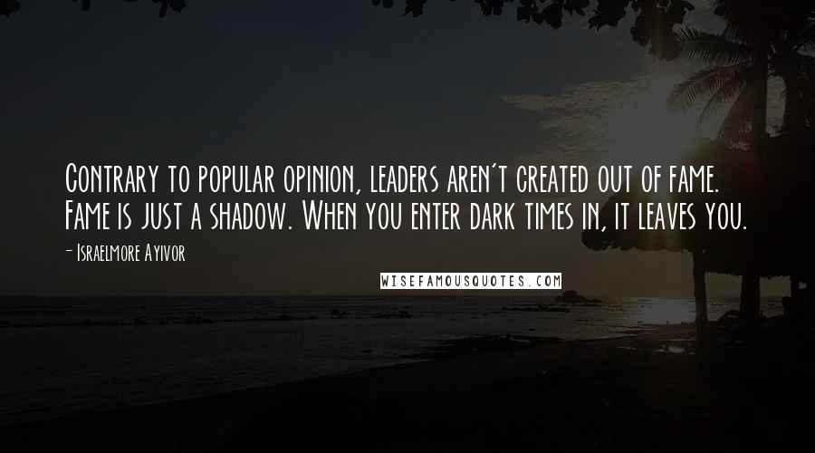 Israelmore Ayivor Quotes: Contrary to popular opinion, leaders aren't created out of fame. Fame is just a shadow. When you enter dark times in, it leaves you.