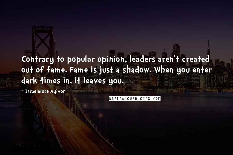 Israelmore Ayivor Quotes: Contrary to popular opinion, leaders aren't created out of fame. Fame is just a shadow. When you enter dark times in, it leaves you.