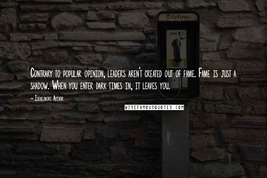 Israelmore Ayivor Quotes: Contrary to popular opinion, leaders aren't created out of fame. Fame is just a shadow. When you enter dark times in, it leaves you.