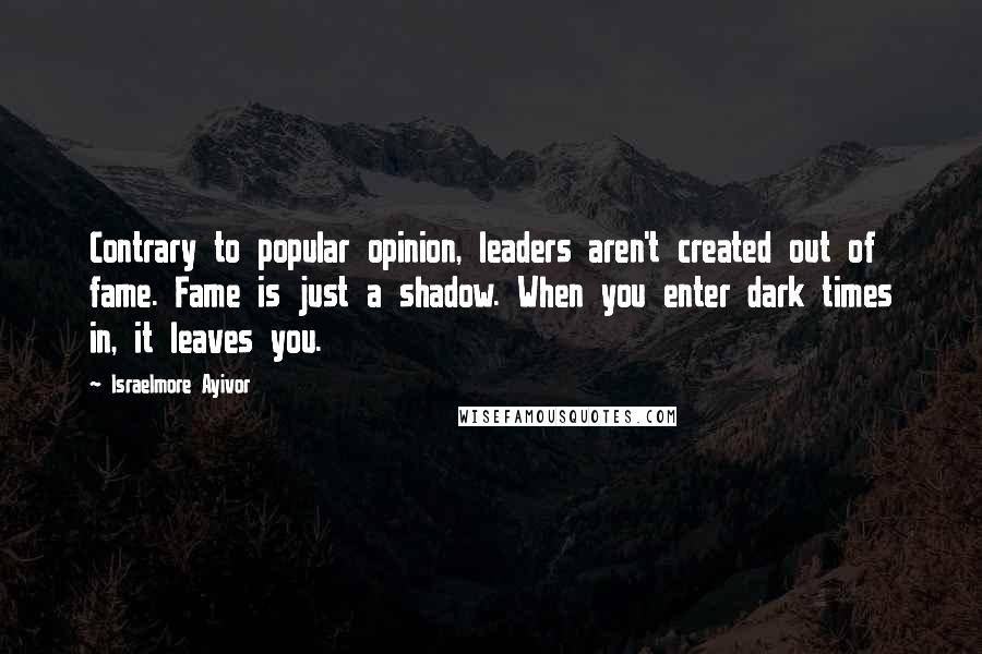 Israelmore Ayivor Quotes: Contrary to popular opinion, leaders aren't created out of fame. Fame is just a shadow. When you enter dark times in, it leaves you.