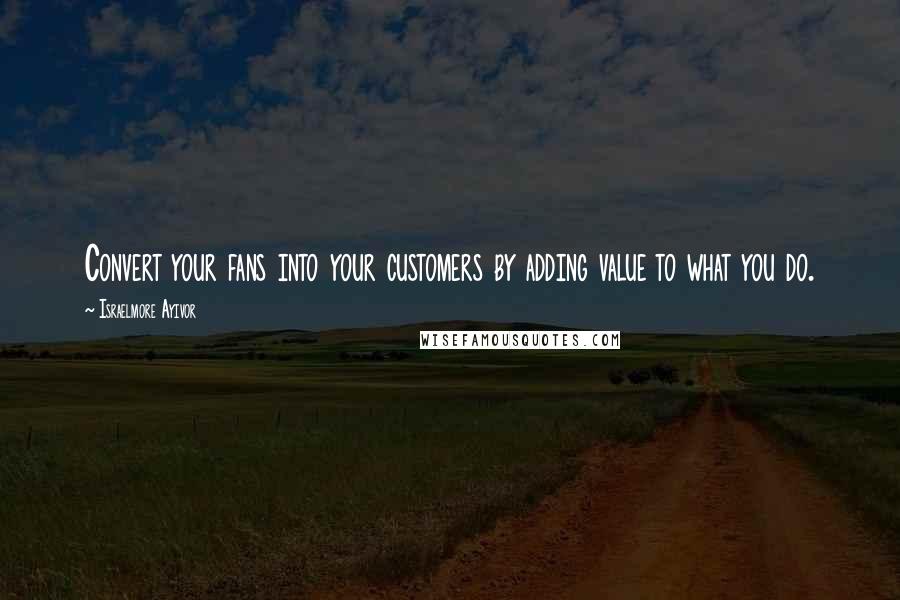Israelmore Ayivor Quotes: Convert your fans into your customers by adding value to what you do.