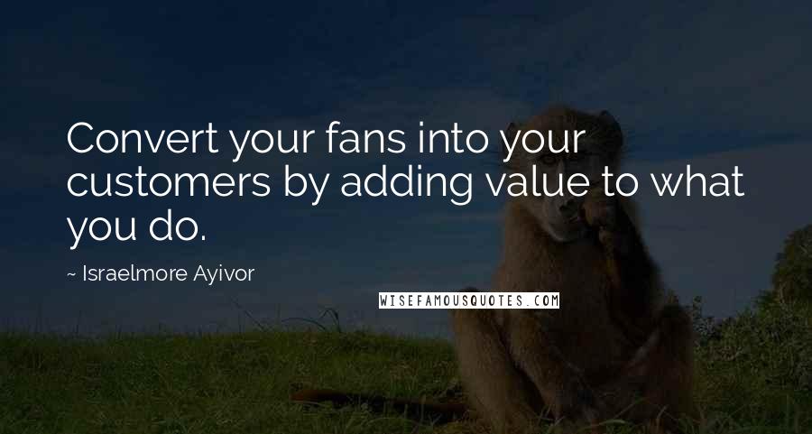 Israelmore Ayivor Quotes: Convert your fans into your customers by adding value to what you do.