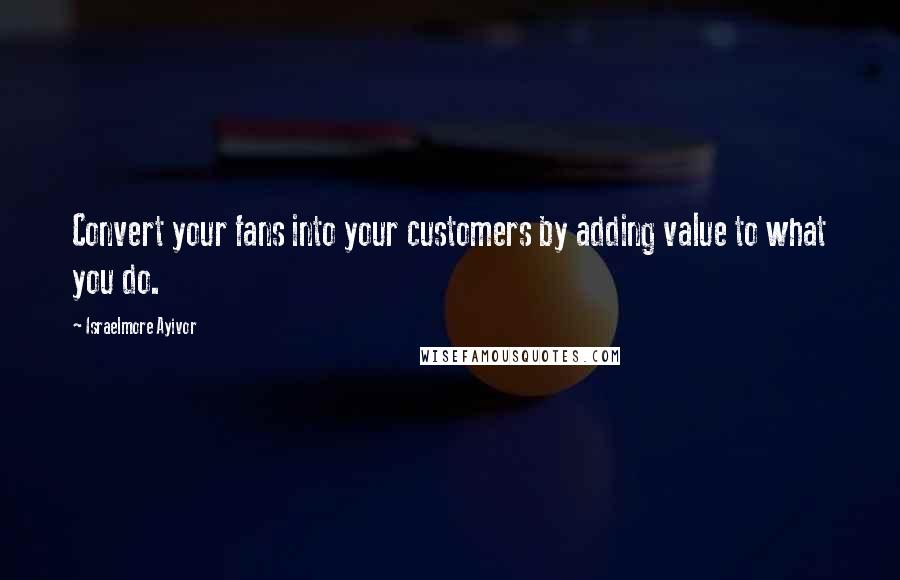 Israelmore Ayivor Quotes: Convert your fans into your customers by adding value to what you do.