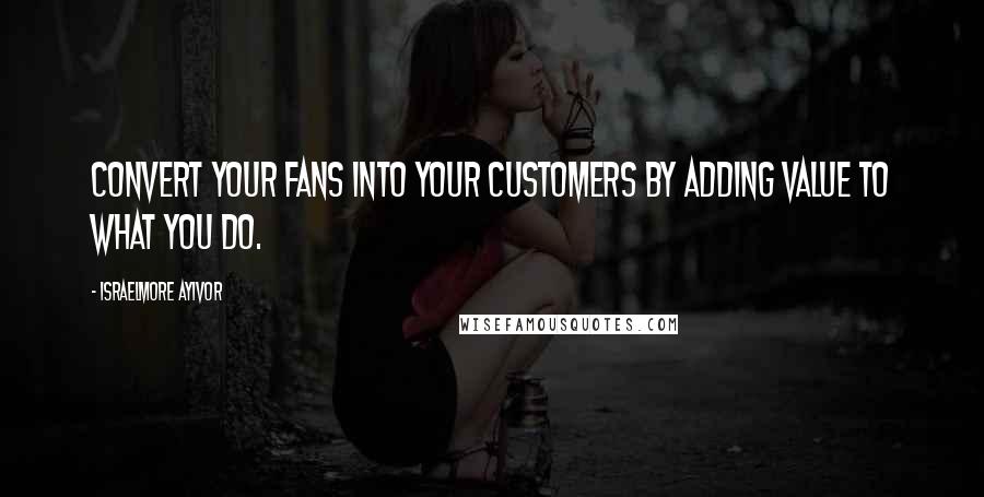 Israelmore Ayivor Quotes: Convert your fans into your customers by adding value to what you do.