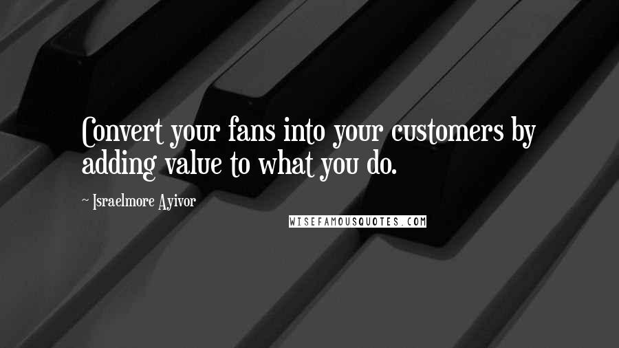 Israelmore Ayivor Quotes: Convert your fans into your customers by adding value to what you do.