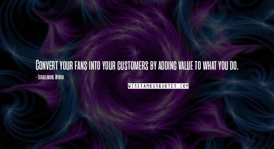 Israelmore Ayivor Quotes: Convert your fans into your customers by adding value to what you do.