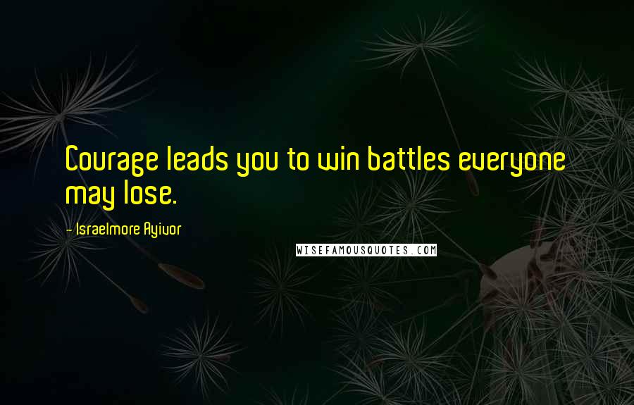 Israelmore Ayivor Quotes: Courage leads you to win battles everyone may lose.