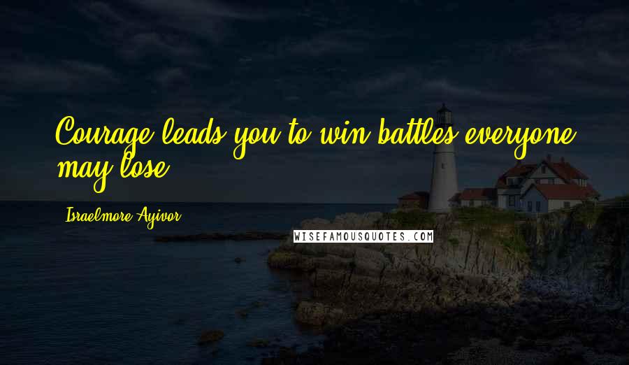 Israelmore Ayivor Quotes: Courage leads you to win battles everyone may lose.