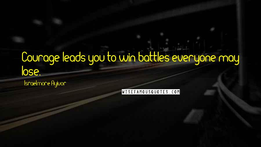 Israelmore Ayivor Quotes: Courage leads you to win battles everyone may lose.