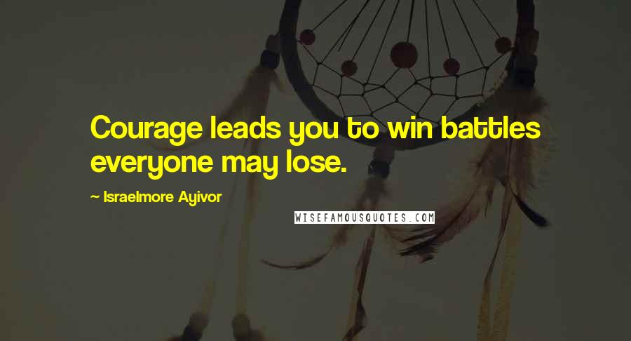 Israelmore Ayivor Quotes: Courage leads you to win battles everyone may lose.