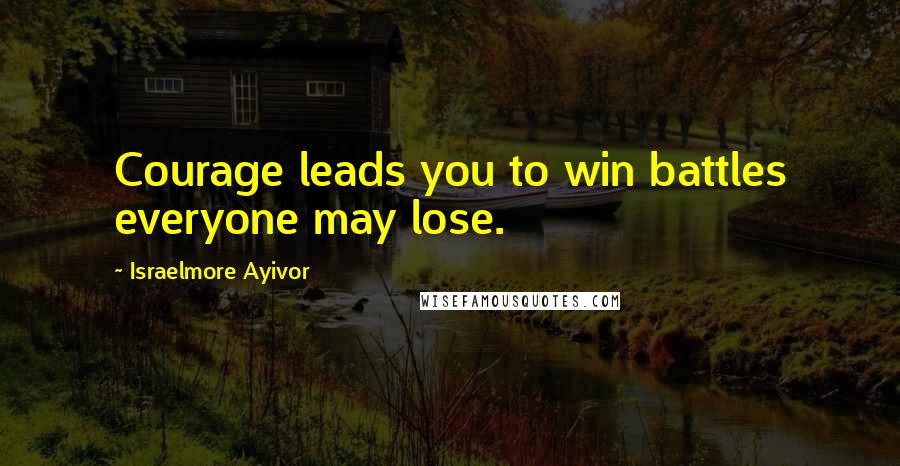 Israelmore Ayivor Quotes: Courage leads you to win battles everyone may lose.