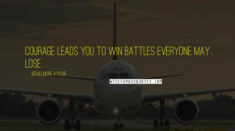 Israelmore Ayivor Quotes: Courage leads you to win battles everyone may lose.